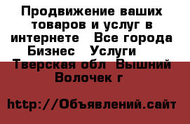 Продвижение ваших товаров и услуг в интернете - Все города Бизнес » Услуги   . Тверская обл.,Вышний Волочек г.